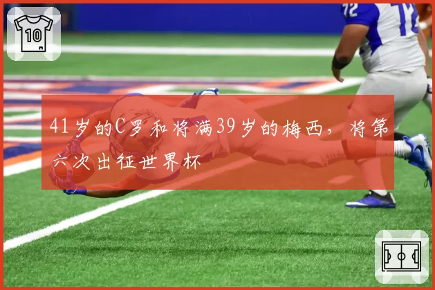 41岁的C罗和将满39岁的梅西,将第六次出征世界杯