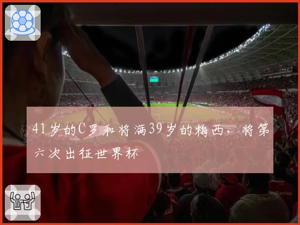 41岁的C罗和将满39岁的梅西,将第六次出征世界杯