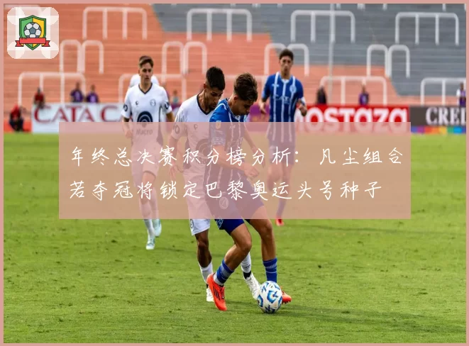 年终总决赛积分榜分析：凡尘组合若夺冠将锁定巴黎奥运头号种子
