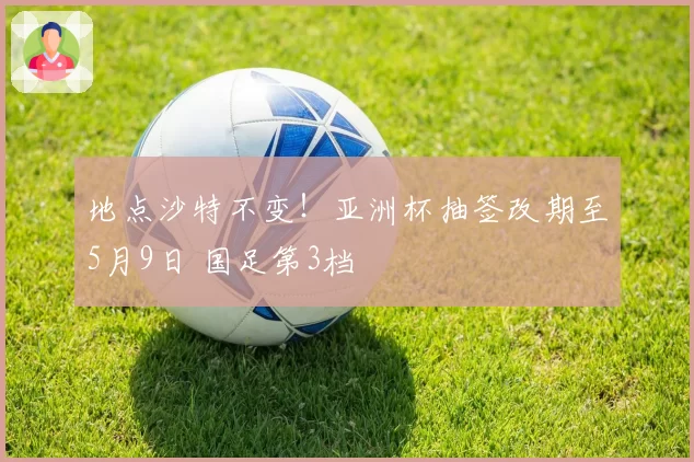 地点沙特不变！亚洲杯抽签改期至5月9日 国足第3档