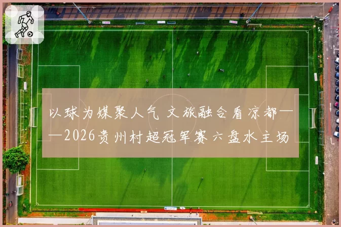 以球为媒聚人气 文旅融合看凉都——2026贵州村超冠军赛六盘水主场赛事侧记