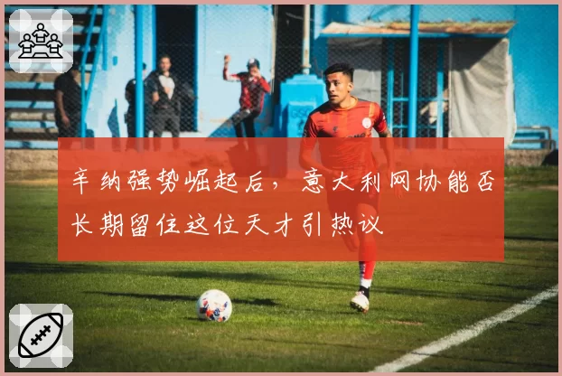 辛纳强势崛起后，意大利网协能否长期留住这位天才引热议