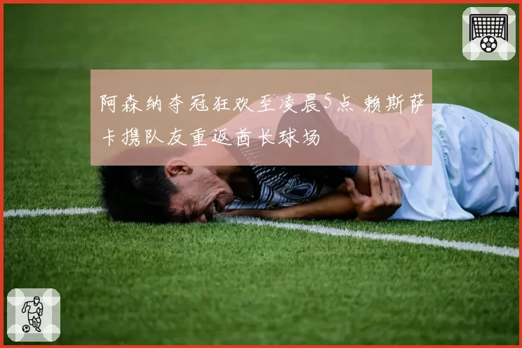 阿森纳夺冠狂欢至凌晨5点 赖斯萨卡携队友重返酋长球场