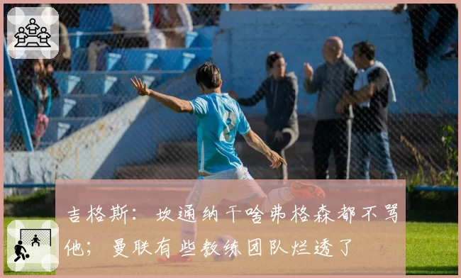 吉格斯:坎通纳干啥弗格森都不骂他;曼联有些教练团队烂透了