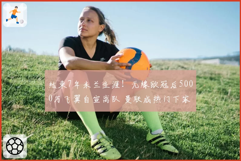 结束7年米兰生涯!无缘欧冠后5000万飞翼自宣离队 曼联成热门下家