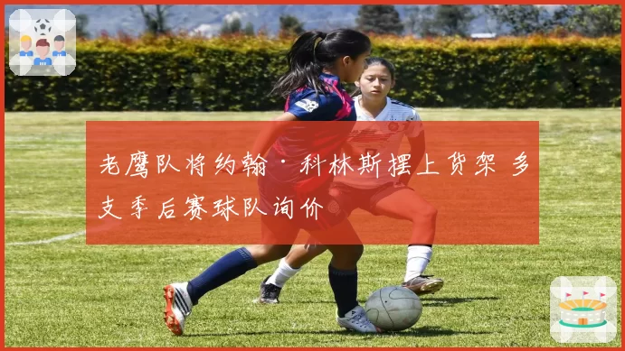 老鹰队将约翰·科林斯摆上货架 多支季后赛球队询价