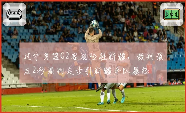 辽宁男篮G2客场险胜新疆，裁判最后2秒漏判走步引新疆全队暴怒