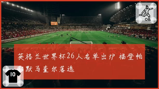 英格兰世界杯26人名单出炉 福登帕尔默马奎尔落选