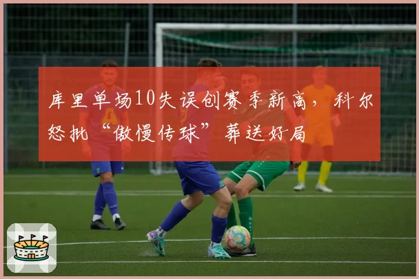 库里单场10失误创赛季新高,科尔怒批“傲慢传球”葬送好局