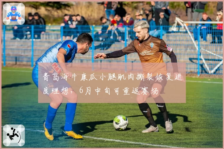 青岛海牛康瓜小腿肌肉撕裂恢复进度理想,6月中旬可重返赛场