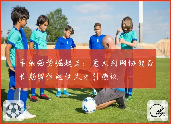 辛纳强势崛起后，意大利网协能否长期留住这位天才引热议