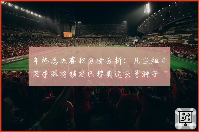 年终总决赛积分榜分析：凡尘组合若夺冠将锁定巴黎奥运头号种子