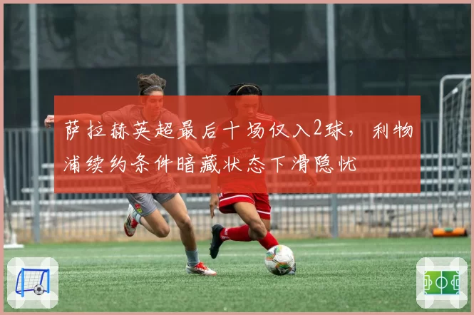 萨拉赫英超最后十场仅入2球,利物浦续约条件暗藏状态下滑隐忧