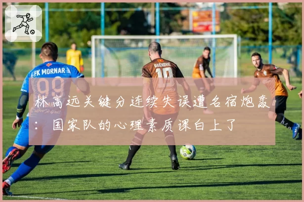 林高远关键分连续失误遭名宿炮轰：国家队的心理素质课白上了