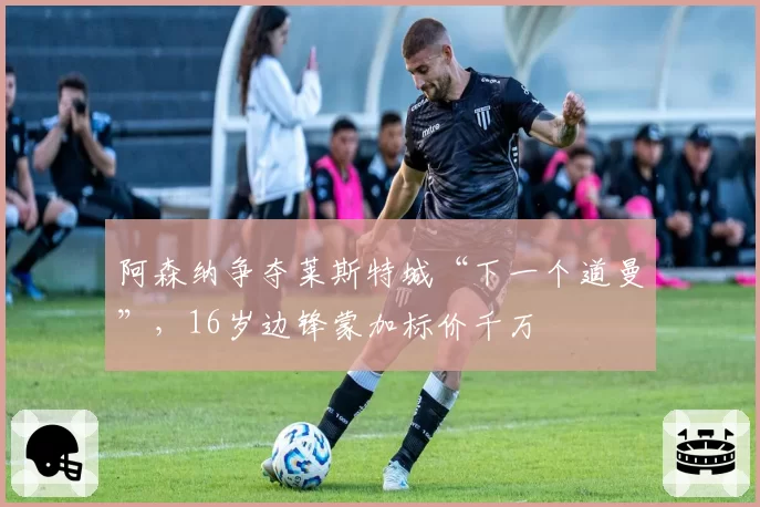 阿森纳争夺莱斯特城“下一个道曼”,16岁边锋蒙加标价千万