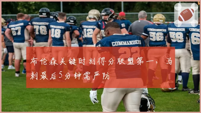 布伦森关键时刻得分联盟第一，马刺最后5分钟需严防
