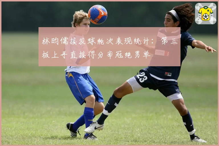 林昀儒接发球轮次表现统计：第三板上手直接得分率冠绝男单
