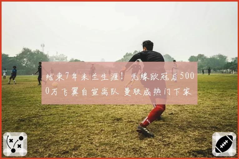 结束7年米兰生涯!无缘欧冠后5000万飞翼自宣离队 曼联成热门下家