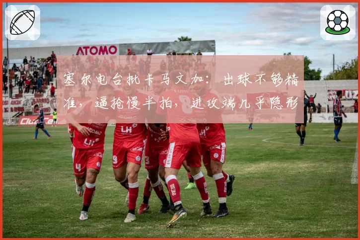 塞尔电台批卡马文加:出球不够精准,逼抢慢半拍,进攻端几乎隐形