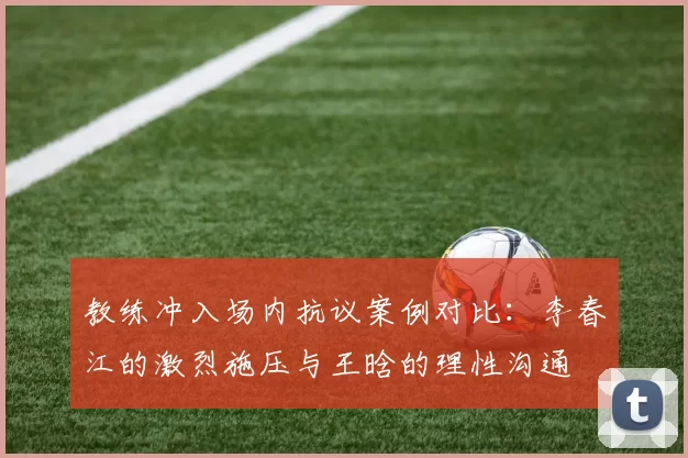教练冲入场内抗议案例对比：李春江的激烈施压与王晗的理性沟通