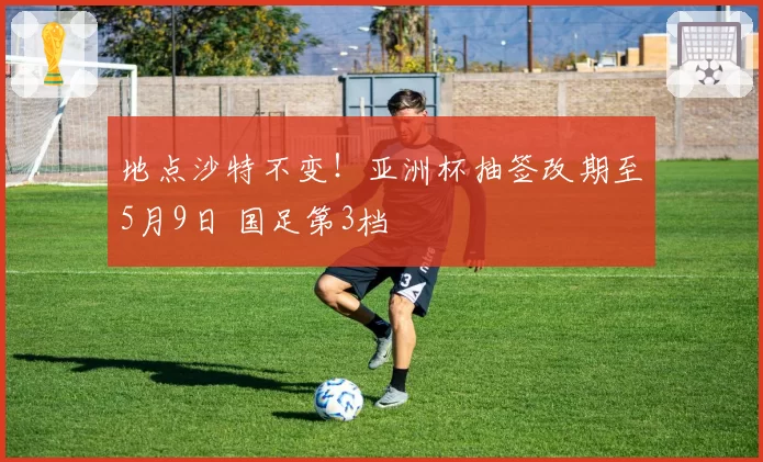 地点沙特不变！亚洲杯抽签改期至5月9日 国足第3档