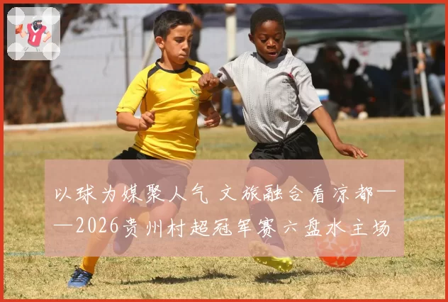 以球为媒聚人气 文旅融合看凉都——2026贵州村超冠军赛六盘水主场赛事侧记