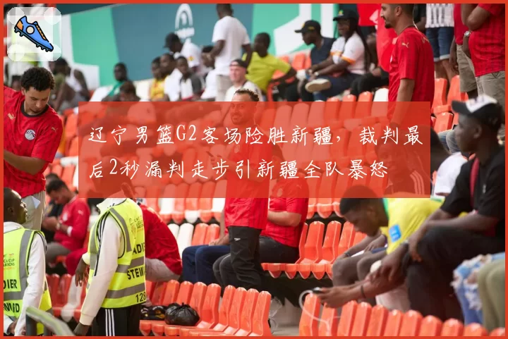辽宁男篮G2客场险胜新疆，裁判最后2秒漏判走步引新疆全队暴怒