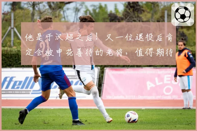他是于汉超之后！又一位退役后肯定会被申花善待的老将，值得期待