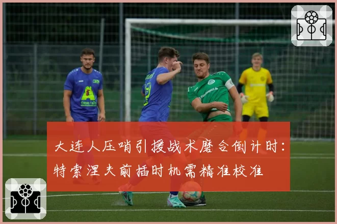 大连人压哨引援战术磨合倒计时：特索涅夫前插时机需精准校准