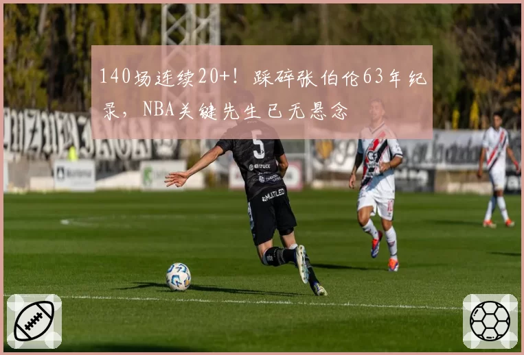 140场连续20+！踩碎张伯伦63年纪录，NBA关键先生已无悬念