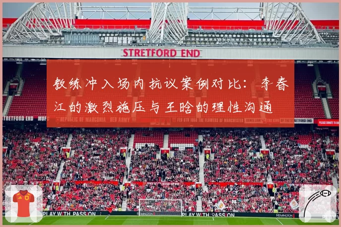 教练冲入场内抗议案例对比：李春江的激烈施压与王晗的理性沟通