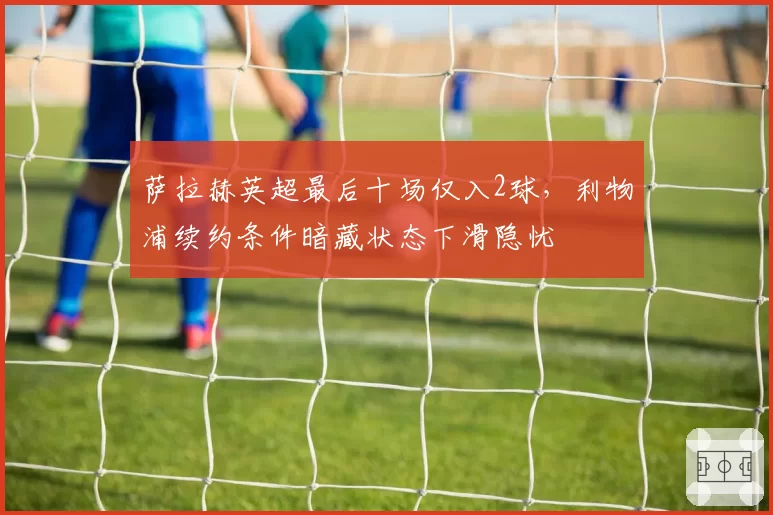 萨拉赫英超最后十场仅入2球,利物浦续约条件暗藏状态下滑隐忧