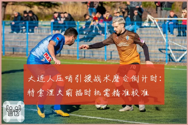 大连人压哨引援战术磨合倒计时:特索涅夫前插时机需精准校准